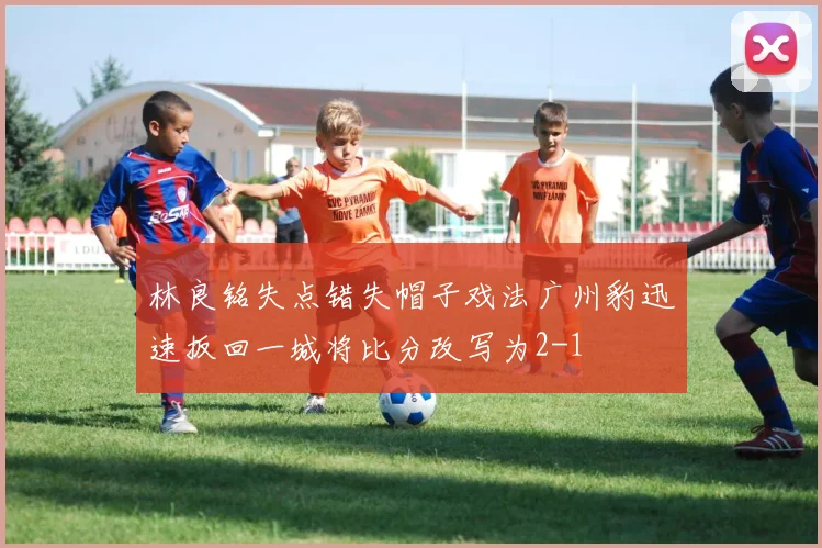 林良铭失点错失帽子戏法广州豹迅速扳回一城将比分改写为2-1