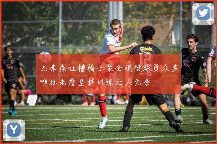 杰弗森吐槽骑士聚会退役球员众多唯独老詹坚持训练让人无奈