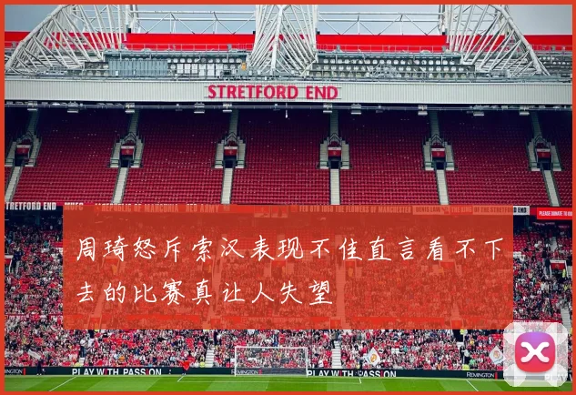 周琦怒斥索汉表现不佳直言看不下去的比赛真让人失望