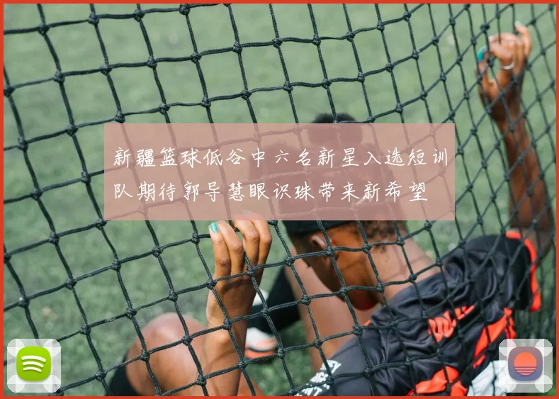 新疆篮球低谷中六名新星入选短训队期待郭导慧眼识珠带来新希望
