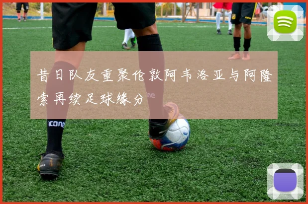 昔日队友重聚伦敦阿韦洛亚与阿隆索再续足球缘分