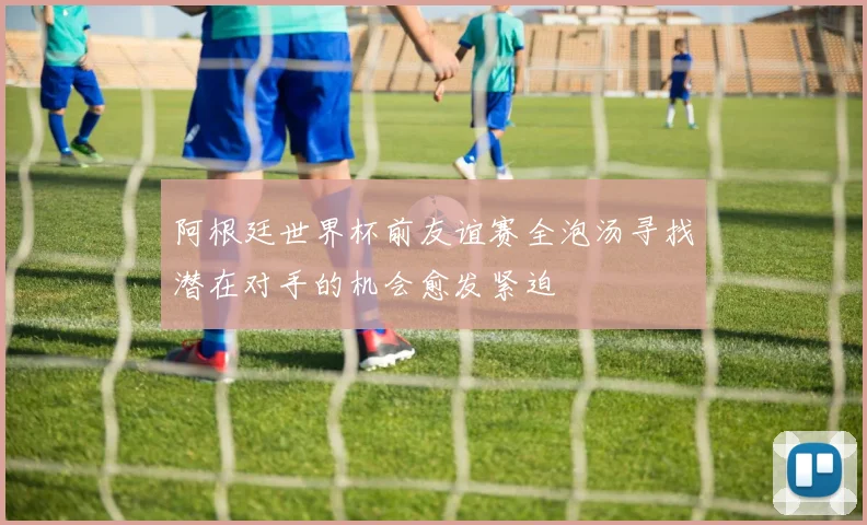 阿根廷世界杯前友谊赛全泡汤寻找潜在对手的机会愈发紧迫