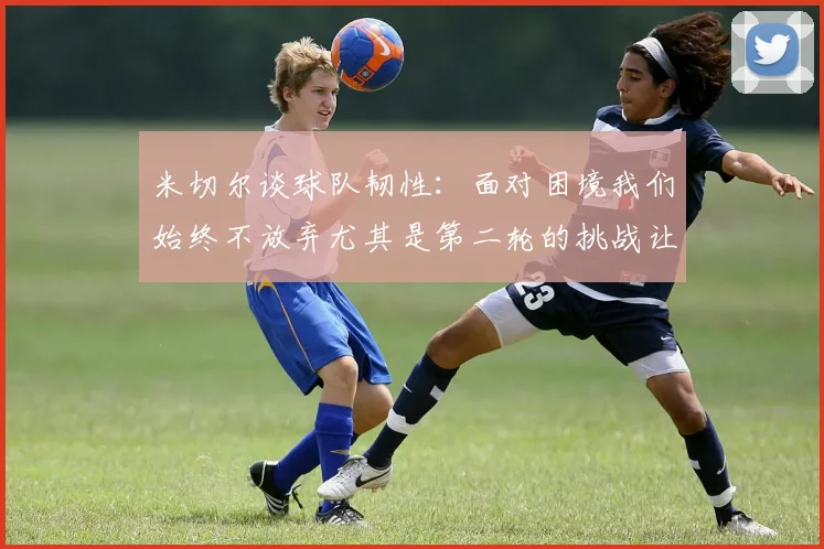 米切尔谈球队韧性：面对困境我们始终不放弃尤其是第二轮的挑战让人印象深刻