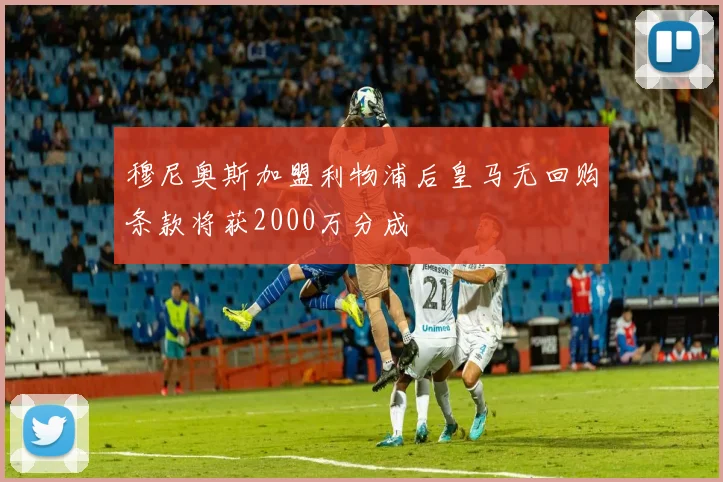 穆尼奥斯加盟利物浦后皇马无回购条款将获2000万分成