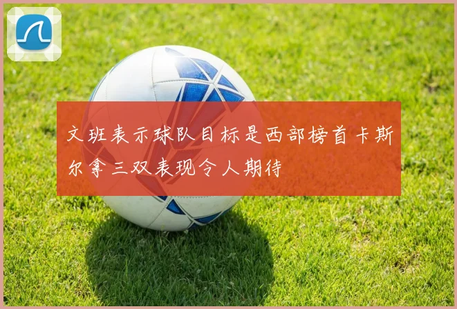 文班表示球队目标是西部榜首卡斯尔拿三双表现令人期待