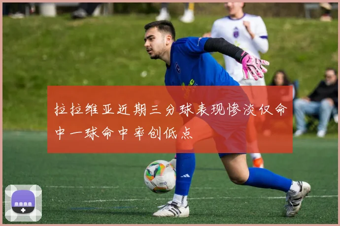 拉拉维亚近期三分球表现惨淡仅命中一球命中率创低点