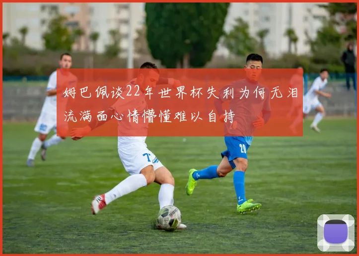姆巴佩谈22年世界杯失利为何无泪流满面心情懵懂难以自持