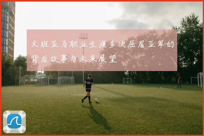 文班亚马职业生涯多次屈居亚军的背后故事与未来展望