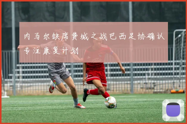 内马尔缺席费城之战巴西足协确认专注康复计划