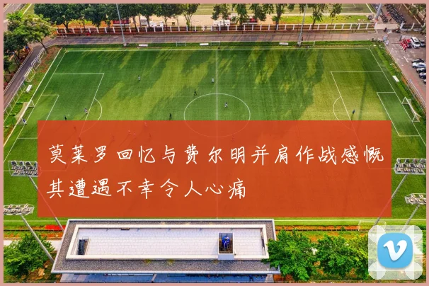 莫莱罗回忆与费尔明并肩作战感慨其遭遇不幸令人心痛