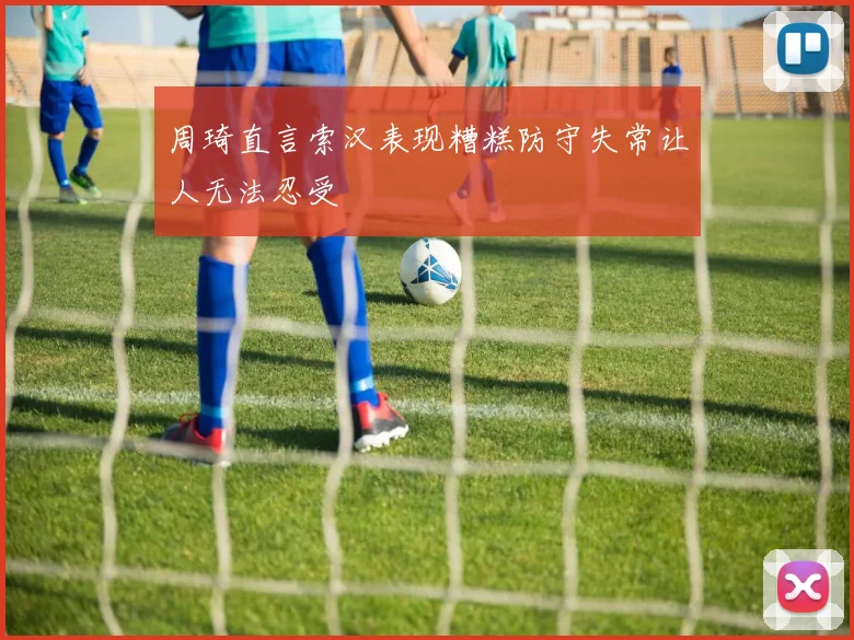 周琦直言索汉表现糟糕防守失常让人无法忍受