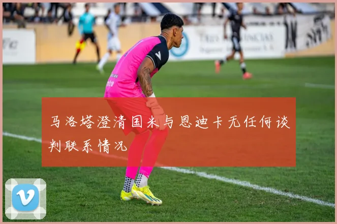 马洛塔澄清国米与恩迪卡无任何谈判联系情况