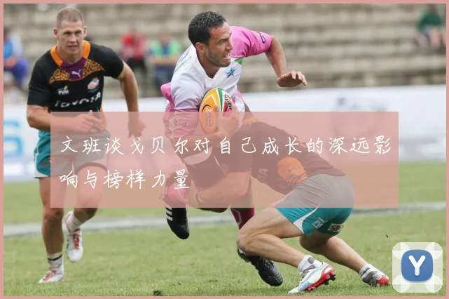 文班谈戈贝尔对自己成长的深远影响与榜样力量